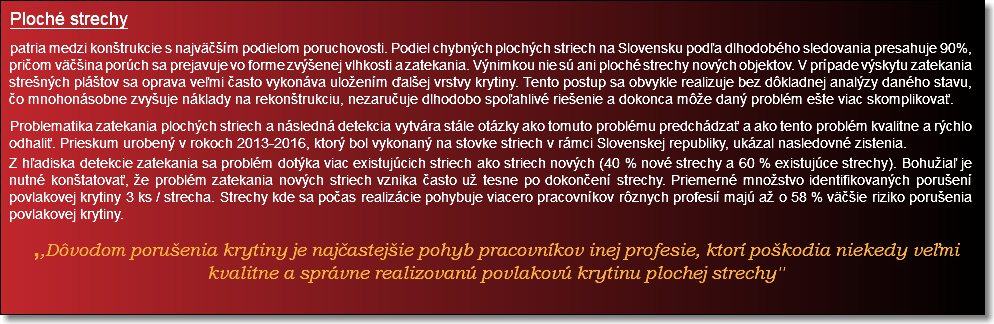 Ploché strechy patria medzi konštrukcie s najväčším podielom poruchovosti. Podiel chybných plochých striech na Slovensku podľa dlhodobého sledovania presahuje 90%, pričom väčšina porúch sa prejavuje vo forme zvýšenej vlhkosti a zatekania. Výnimkou nie sú ani ploché strechy nových objektov. V prípade výskytu zatekania strešných pláštov sa oprava veľmi často vykonáva uložením ďalšej vrstvy krytiny. Tento postup sa obvykle realizuje bez dôkladnej analýzy daného stavu, čo mnohonásobne zvyšuje náklady na rekonštrukciu, nezaručuje dlhodobo spoľahlivé riešenie a dokonca môže daný problém ešte viac skomplikovať. Problematika zatekania plochých striech a následná detekcia vytvára stále otázky ako tomuto problému predchádzať a ako tento problém kvalitne a rýchlo odhaliť. Prieskum urobený v rokoch 2013-2016, ktorý bol vykonaný na stovke striech v rámci Slovenskej republiky, ukázal nasledovné zistenia. Z hľadiska detekcie zatekania sa problém dotýka viac existujúcich striech ako striech nových (40 % nové strechy a 60 % existujúce strechy). Bohužiaľ je nutné konštatovať, že problém zatekania nových striech vznika často už tesne po dokončení strechy. Priemerné množstvo identifikovaných porušení povlakovej krytiny 3 ks / strecha. Strechy kde sa počas realizácie pohybuje viacero pracovníkov rôznych profesií majú až o 58 % väčšie riziko porušenia povlakovej krytiny. ,,Dôvodom porušenia krytiny je najčastejšie pohyb pracovníkov inej profesie, ktorí poškodia niekedy veľmi kvalitne a správne realizovanú povlakovú krytinu plochej strechy''